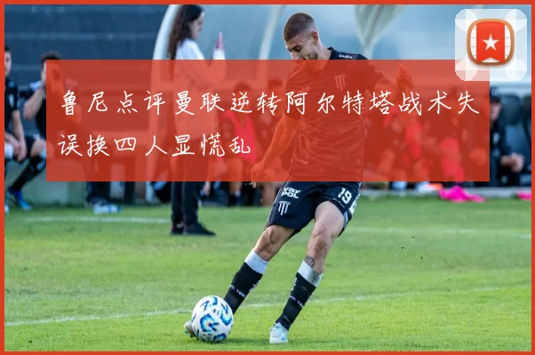 鲁尼点评曼联逆转阿尔特塔战术失误换四人显慌乱