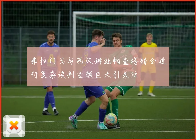 弗拉门戈与西汉姆就帕奎塔转会进行复杂谈判金额巨大引关注
