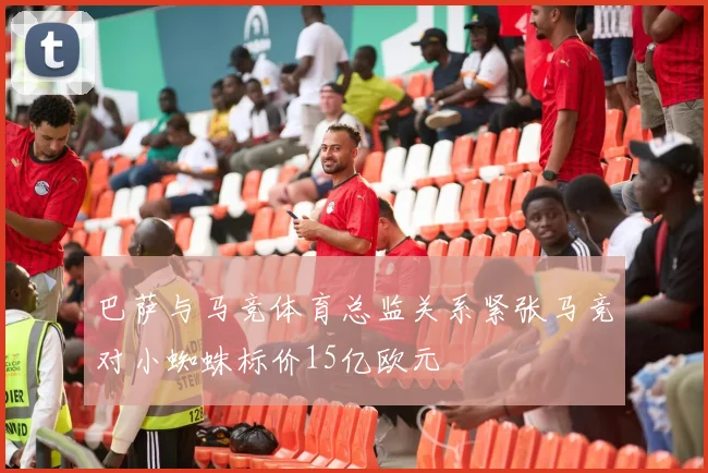 巴萨与马竞体育总监关系紧张马竞对小蜘蛛标价15亿欧元