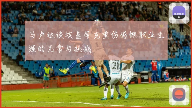 马卢达谈埃基蒂克重伤感慨职业生涯的无常与挑战