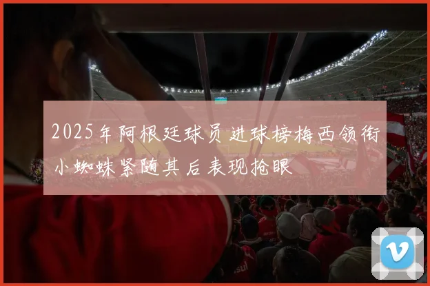 2025年阿根廷球员进球榜梅西领衔小蜘蛛紧随其后表现抢眼