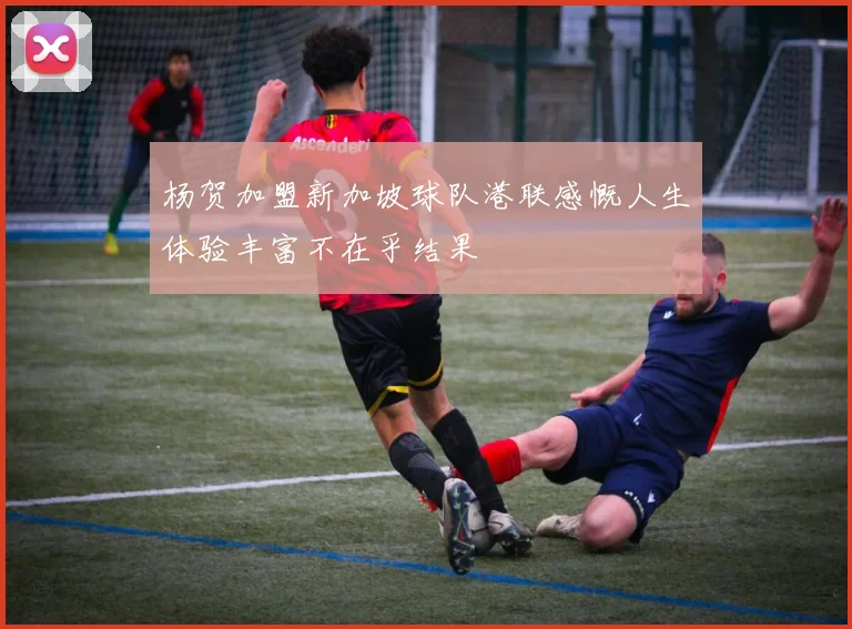杨贺加盟新加坡球队港联感慨人生体验丰富不在乎结果